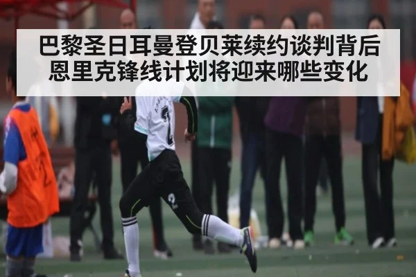 巴黎圣日耳曼登贝莱续约谈判背后 恩里克锋线计划将迎来哪些变化